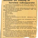 Avisutklipp.
Søknader om tildeling av herreløse radioapparater.
I henhold til stortingsmelding nr. 24 1948 er der adgang til å søke om å komme i betraktning ved den forestående utdeling av herreløse radioapparater.
Det er kun personer som har mistet apparatene sine under krigen, og som senere ikke har hatt råd til å gjenskaffe radio, som kommer i betraktning ved utdelingen.
Søknadene må inneholde navn, alder og stilling, bopel, husstandens størrelse, inntekts- og formueforhold, opplysnong om nasjonal holdning under okkupasjonen, med mer.

Oppgjørsnemnda i Gjerpen, Solum og skien, 16.juni 1948.